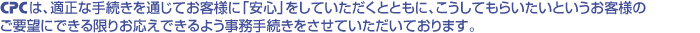 CPCは、適正な手続きを通じてお客様に「安心」をしていただくとともに、こうしてもらいたいというお客様のご要望にできる限りお応えできるよう事務手続きをさせていただいております。
