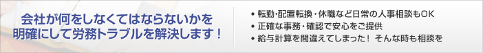 会社が何をしなくてはならないかを明確にして労務トラブルを解決します！ ●　転勤・配置転換・休職など日常の人事相談もＯＫ●　正確な事務・確認で安心をご提供●　給与計算を間違えてしまった！ そんな時も相談を